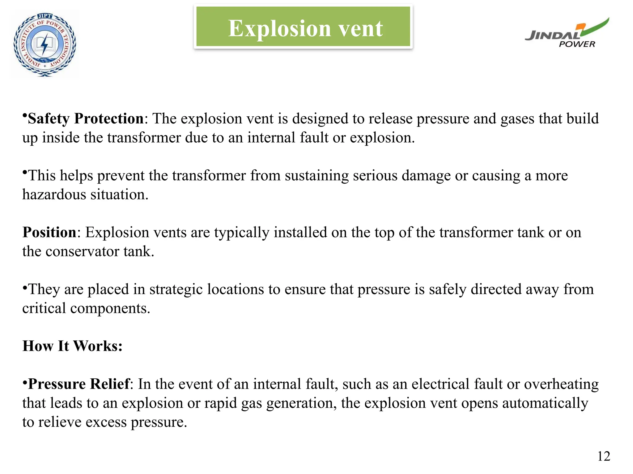 Explosion vent
•Safety Protection: The explosion vent is designed to release pressure and gases that build
up inside the transformer due to an internal fault or explosion.
•This helps prevent the transformer from sustaining serious damage or causing a more
hazardous situation.
Position: Explosion vents are typically installed on the top of the transformer tank or on
the conservator tank.
•They are placed in strategic locations to ensure that pressure is safely directed away from
critical components.
How It Works:
•Pressure Relief: In the event of an internal fault, such as an electrical fault or overheating
that leads to an explosion or rapid gas generation, the explosion vent opens automatically
to relieve excess pressure.
12
 
