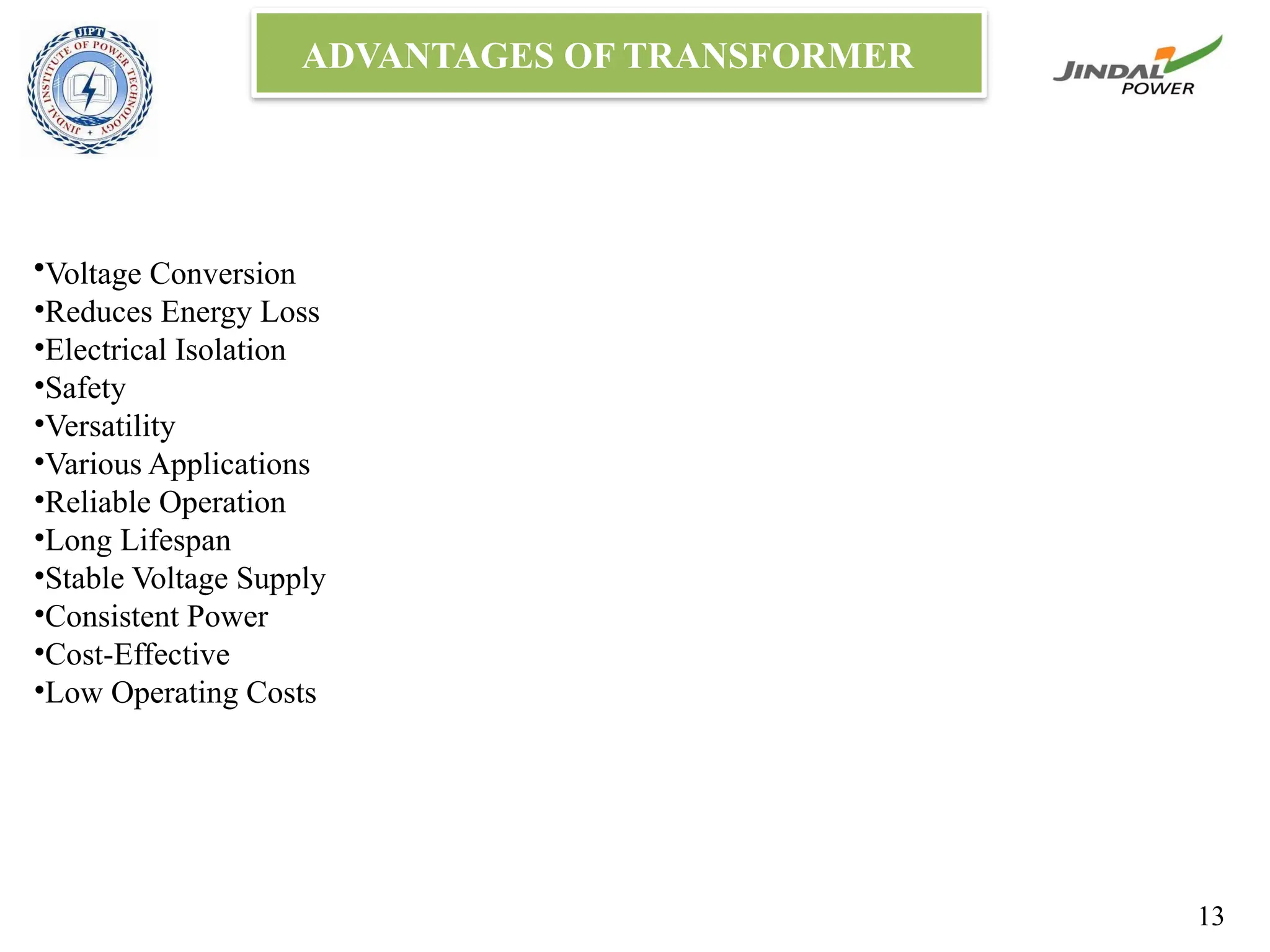 ADVANTAGES OF TRANSFORMER
•Voltage Conversion
•Reduces Energy Loss
•Electrical Isolation
•Safety
•Versatility
•Various Applications
•Reliable Operation
•Long Lifespan
•Stable Voltage Supply
•Consistent Power
•Cost-Effective
•Low Operating Costs
13
 