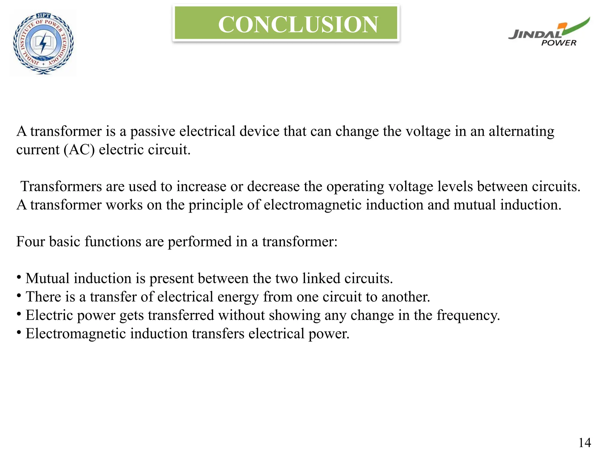 CONCLUSION
A transformer is a passive electrical device that can change the voltage in an alternating
current (AC) electric circuit.
Transformers are used to increase or decrease the operating voltage levels between circuits.
A transformer works on the principle of electromagnetic induction and mutual induction.
Four basic functions are performed in a transformer:
• Mutual induction is present between the two linked circuits.
• There is a transfer of electrical energy from one circuit to another.
• Electric power gets transferred without showing any change in the frequency.
• Electromagnetic induction transfers electrical power.
14
 