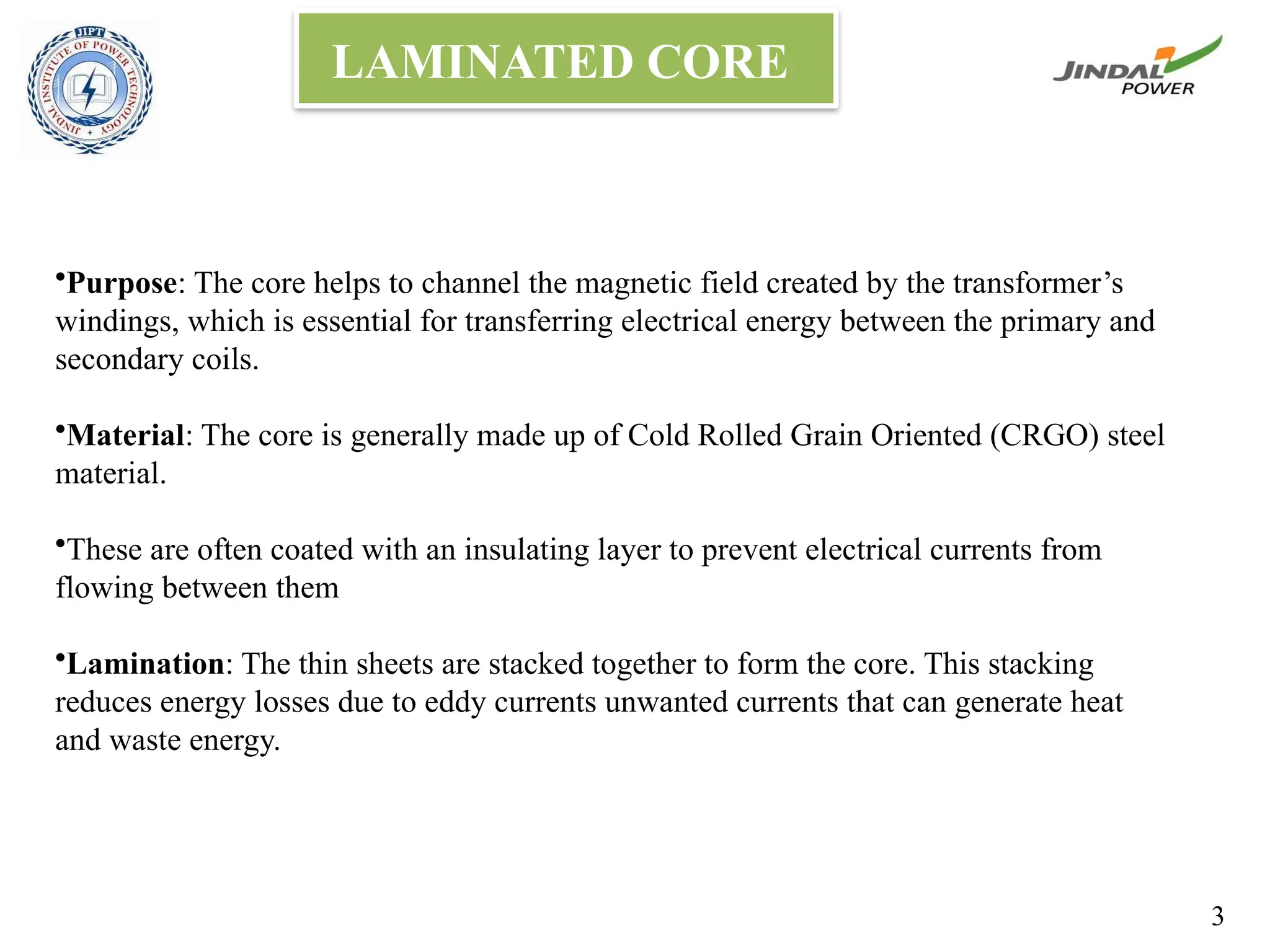 •Purpose: The core helps to channel the magnetic field created by the transformer’s
windings, which is essential for transferring electrical energy between the primary and
secondary coils.
•Material: The core is generally made up of Cold Rolled Grain Oriented (CRGO) steel
material.
•These are often coated with an insulating layer to prevent electrical currents from
flowing between them
•Lamination: The thin sheets are stacked together to form the core. This stacking
reduces energy losses due to eddy currents unwanted currents that can generate heat
and waste energy.
LAMINATED CORE
3
 