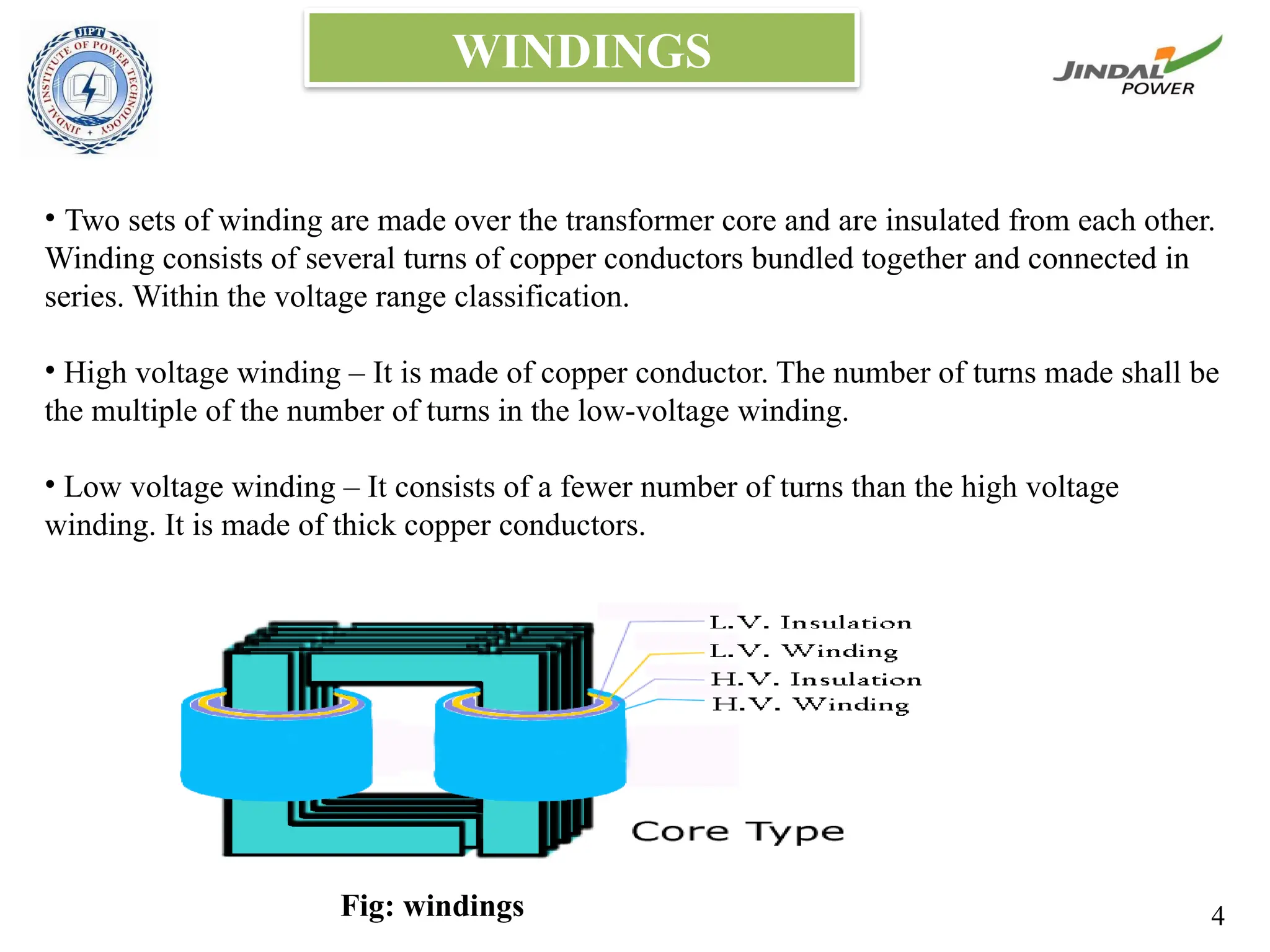 WINDINGS
• Two sets of winding are made over the transformer core and are insulated from each other.
Winding consists of several turns of copper conductors bundled together and connected in
series. Within the voltage range classification.
• High voltage winding – It is made of copper conductor. The number of turns made shall be
the multiple of the number of turns in the low-voltage winding.
• Low voltage winding – It consists of a fewer number of turns than the high voltage
winding. It is made of thick copper conductors.
Fig: windings 4
 