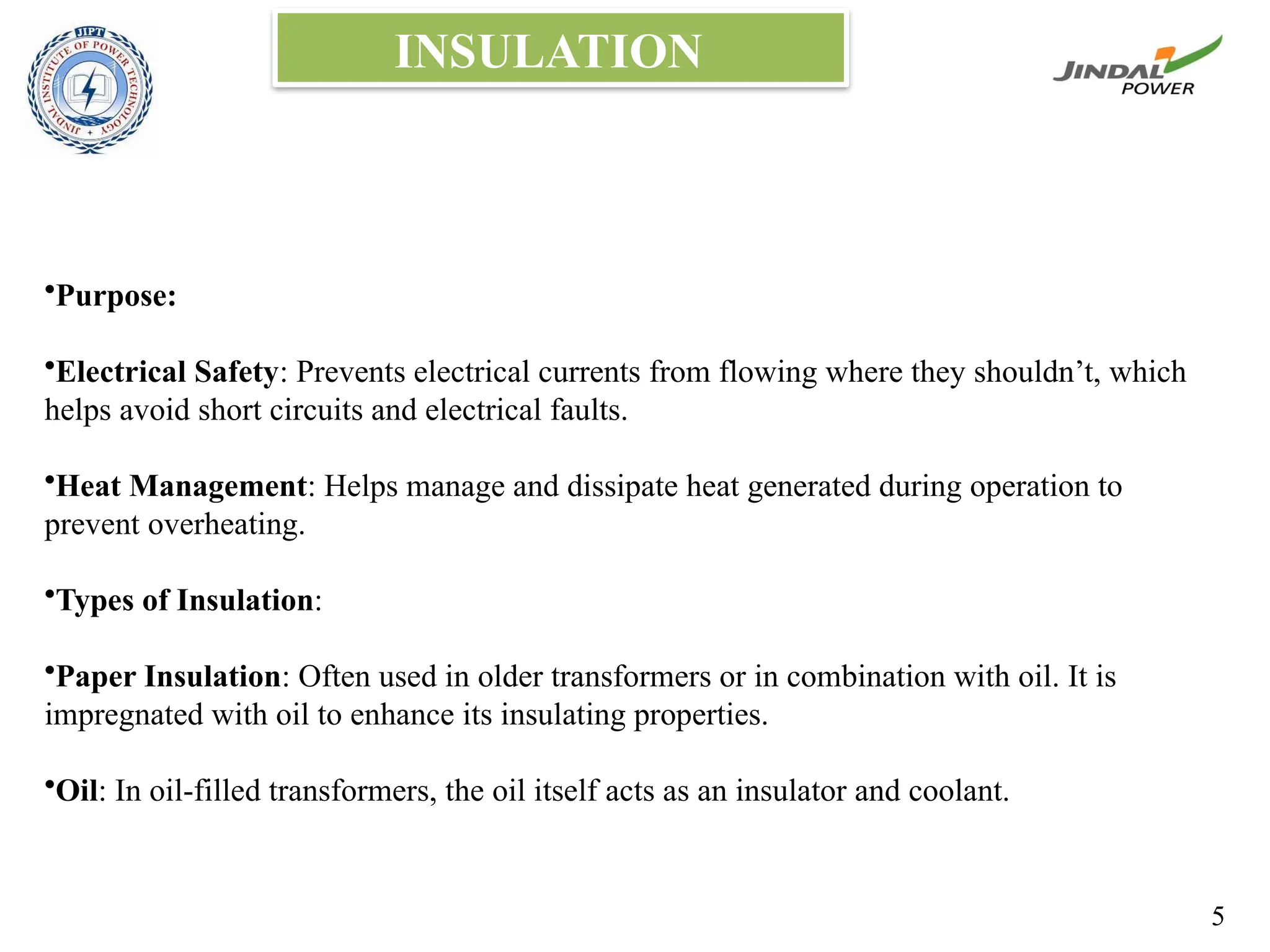INSULATION
•Purpose:
•Electrical Safety: Prevents electrical currents from flowing where they shouldn’t, which
helps avoid short circuits and electrical faults.
•Heat Management: Helps manage and dissipate heat generated during operation to
prevent overheating.
•Types of Insulation:
•Paper Insulation: Often used in older transformers or in combination with oil. It is
impregnated with oil to enhance its insulating properties.
•Oil: In oil-filled transformers, the oil itself acts as an insulator and coolant.
5
 