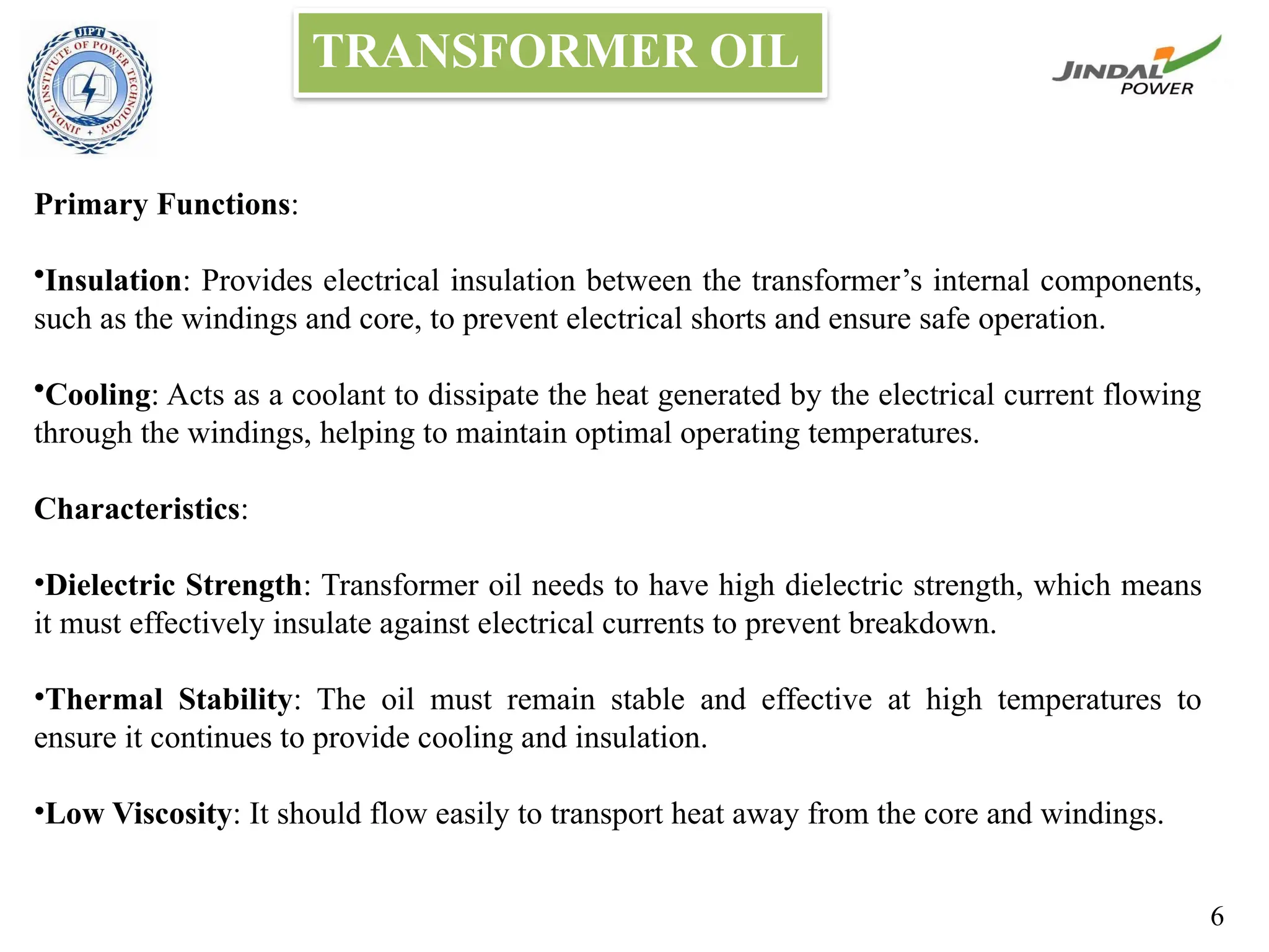 TRANSFORMER OIL
Primary Functions:
•Insulation: Provides electrical insulation between the transformer’s internal components,
such as the windings and core, to prevent electrical shorts and ensure safe operation.
•Cooling: Acts as a coolant to dissipate the heat generated by the electrical current flowing
through the windings, helping to maintain optimal operating temperatures.
Characteristics:
•Dielectric Strength: Transformer oil needs to have high dielectric strength, which means
it must effectively insulate against electrical currents to prevent breakdown.
•Thermal Stability: The oil must remain stable and effective at high temperatures to
ensure it continues to provide cooling and insulation.
•Low Viscosity: It should flow easily to transport heat away from the core and windings.
6
 
