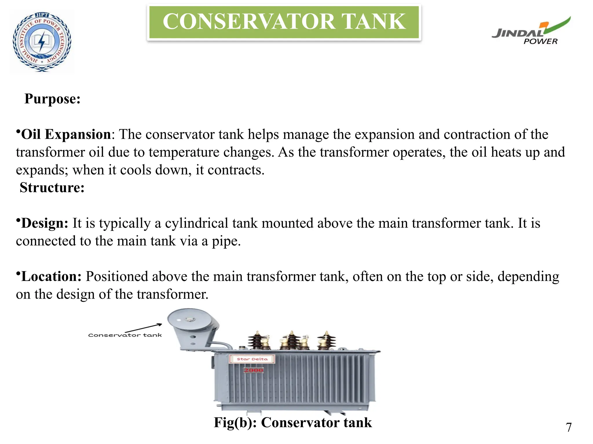CONSERVATOR TANK
Purpose:
•Oil Expansion: The conservator tank helps manage the expansion and contraction of the
transformer oil due to temperature changes. As the transformer operates, the oil heats up and
expands; when it cools down, it contracts.
Structure:
•Design: It is typically a cylindrical tank mounted above the main transformer tank. It is
connected to the main tank via a pipe.
•Location: Positioned above the main transformer tank, often on the top or side, depending
on the design of the transformer.
Fig(b): Conservator tank 7
 