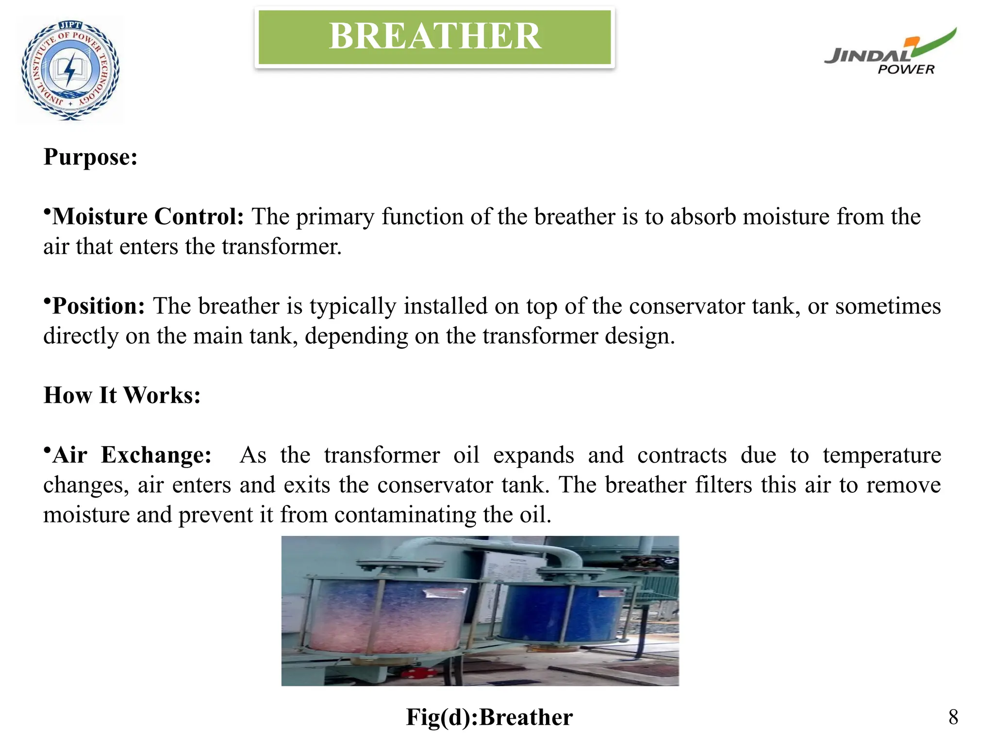 BREATHER
Purpose:
•Moisture Control: The primary function of the breather is to absorb moisture from the
air that enters the transformer.
•Position: The breather is typically installed on top of the conservator tank, or sometimes
directly on the main tank, depending on the transformer design.
How It Works:
•Air Exchange: As the transformer oil expands and contracts due to temperature
changes, air enters and exits the conservator tank. The breather filters this air to remove
moisture and prevent it from contaminating the oil.
Fig(d):Breather 8
 