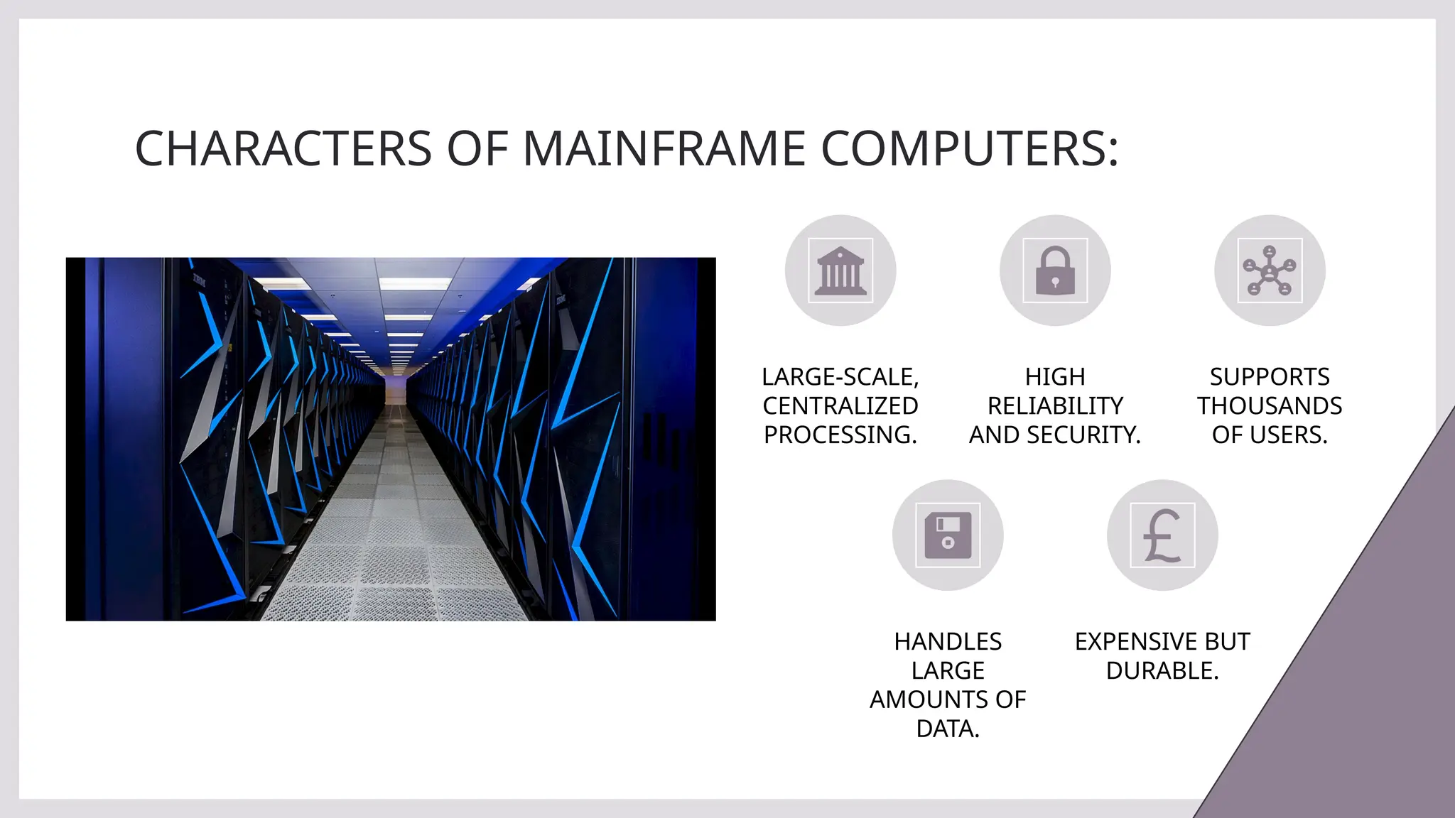 CHARACTERS OF MAINFRAME COMPUTERS:
LARGE-SCALE,
CENTRALIZED
PROCESSING.
HIGH
RELIABILITY
AND SECURITY.
SUPPORTS
THOUSANDS
OF USERS.
HANDLES
LARGE
AMOUNTS OF
DATA.
EXPENSIVE BUT
DURABLE.
 
