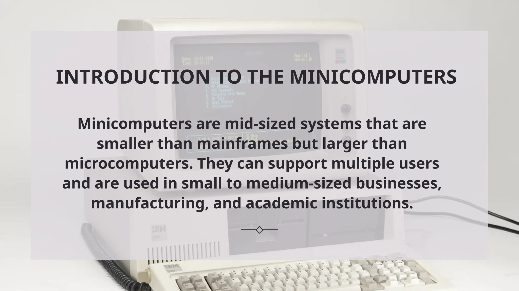 INTRODUCTION TO THE MINICOMPUTERS
Minicomputers are mid-sized systems that are
smaller than mainframes but larger than
microcomputers. They can support multiple users
and are used in small to medium-sized businesses,
manufacturing, and academic institutions.
 