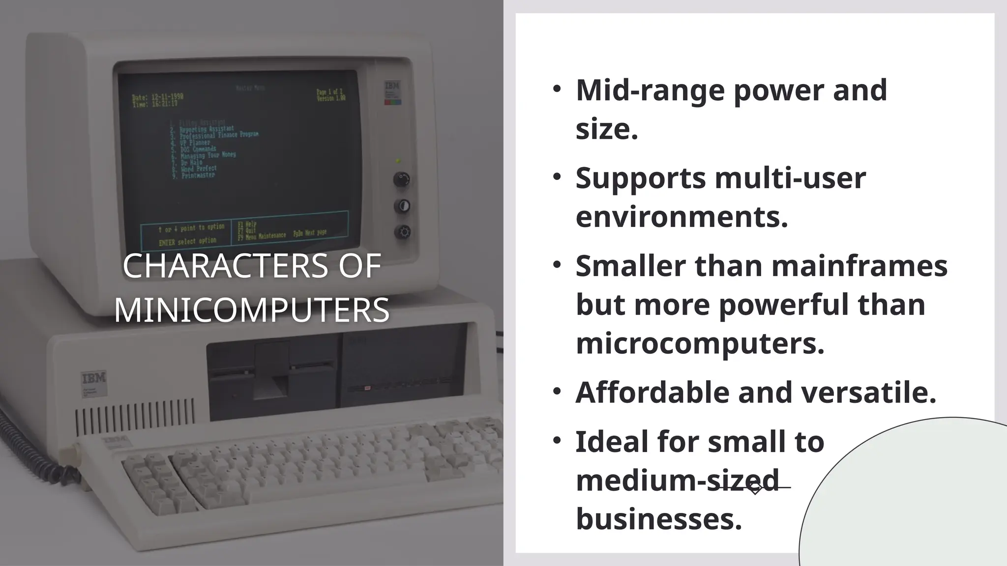 CHARACTERS OF
MINICOMPUTERS
• Mid-range power and
size.
• Supports multi-user
environments.
• Smaller than mainframes
but more powerful than
microcomputers.
• Affordable and versatile.
• Ideal for small to
medium-sized
businesses.
 