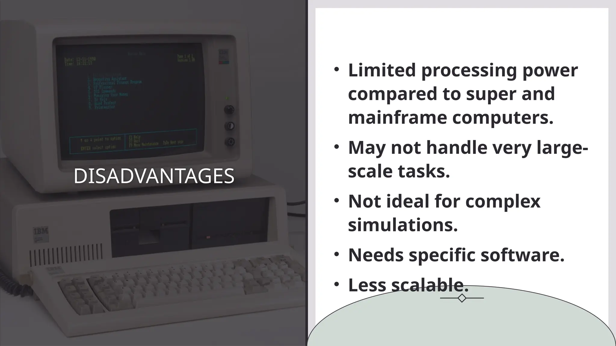 DISADVANTAGES
• Limited processing power
compared to super and
mainframe computers.
• May not handle very large-
scale tasks.
• Not ideal for complex
simulations.
• Needs specific software.
• Less scalable.
 
