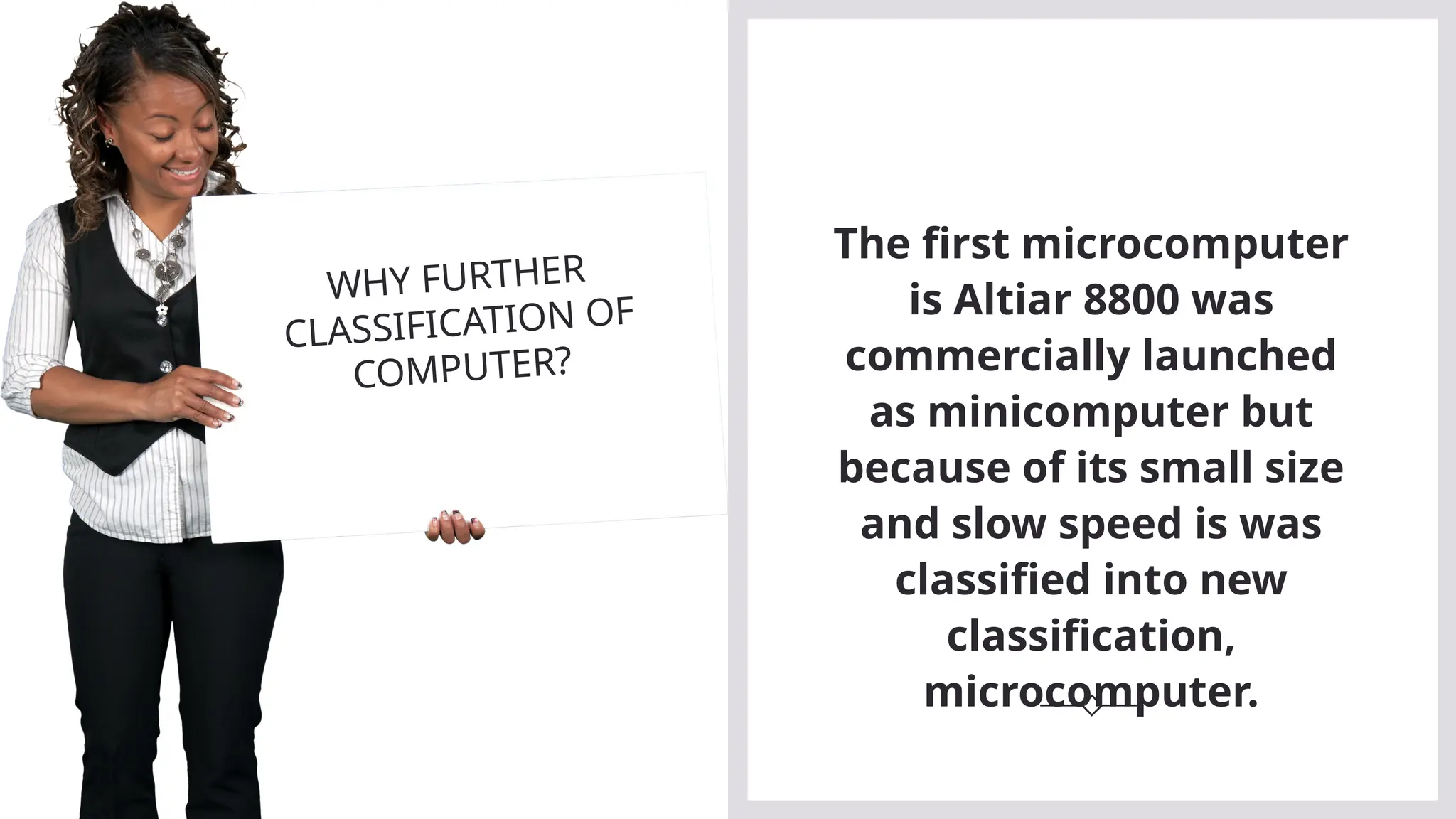 The first microcomputer
is Altiar 8800 was
commercially launched
as minicomputer but
because of its small size
and slow speed is was
classified into new
classification,
microcomputer.
WHY FURTHER
CLASSIFICATION OF
COMPUTER?
 
