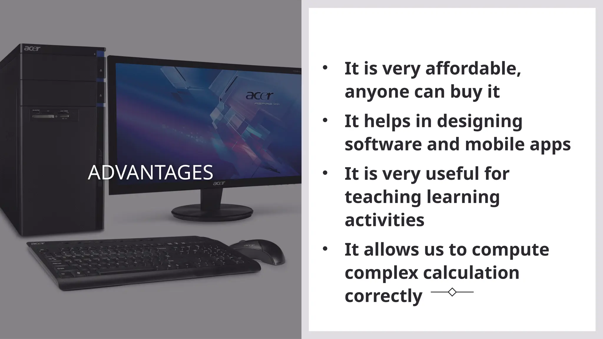 ADVANTAGES
• It is very affordable,
anyone can buy it
• It helps in designing
software and mobile apps
• It is very useful for
teaching learning
activities
• It allows us to compute
complex calculation
correctly
 