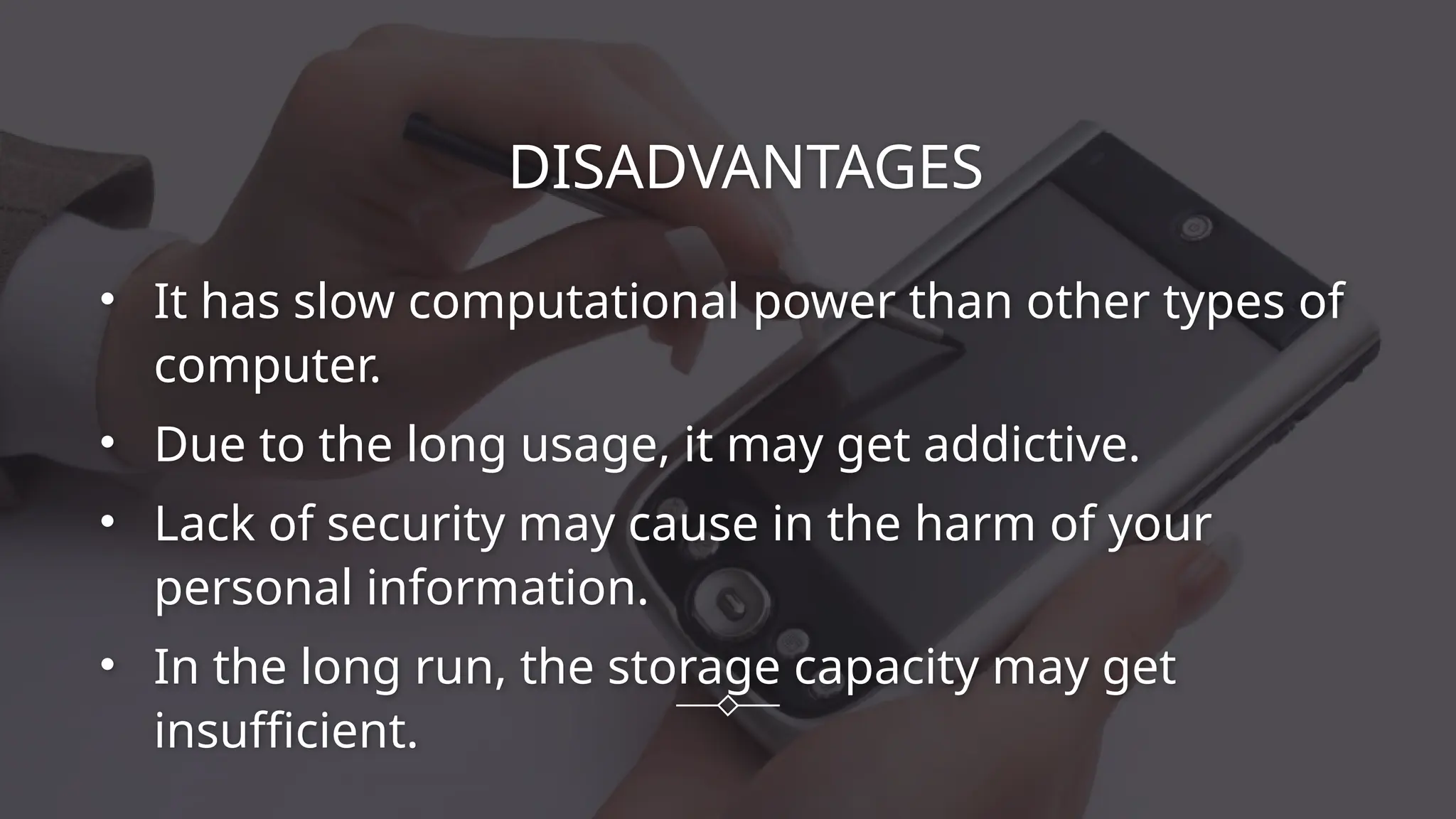 DISADVANTAGES
• It has slow computational power than other types of
computer.
• Due to the long usage, it may get addictive.
• Lack of security may cause in the harm of your
personal information.
• In the long run, the storage capacity may get
insufficient.
 