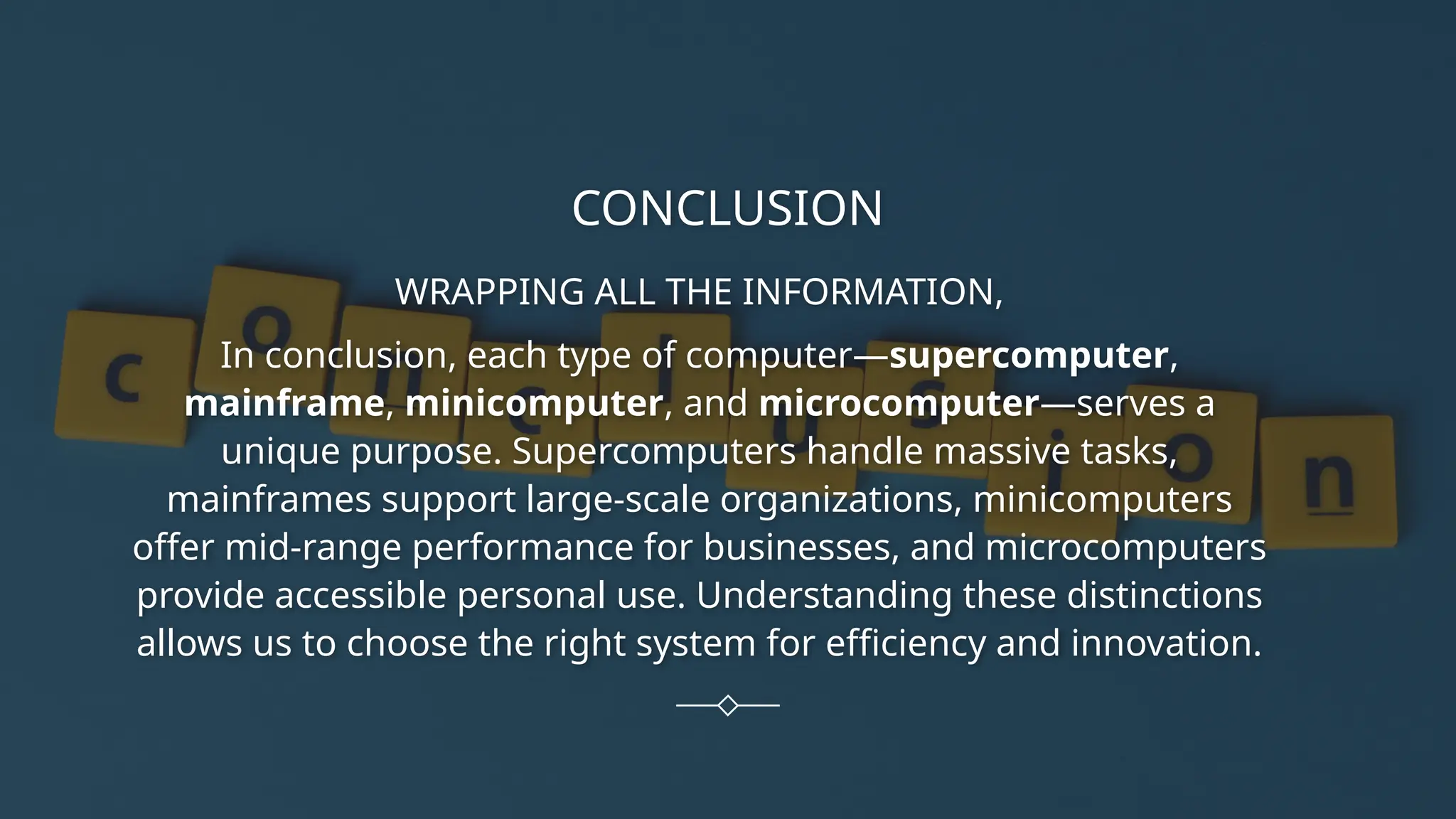 CONCLUSION
WRAPPING ALL THE INFORMATION,
In conclusion, each type of computer—supercomputer,
mainframe, minicomputer, and microcomputer—serves a
unique purpose. Supercomputers handle massive tasks,
mainframes support large-scale organizations, minicomputers
offer mid-range performance for businesses, and microcomputers
provide accessible personal use. Understanding these distinctions
allows us to choose the right system for efficiency and innovation.
 