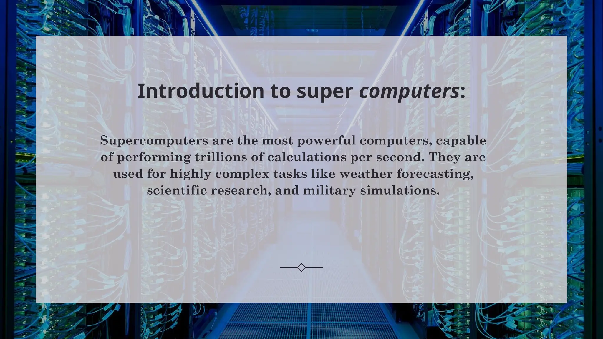 Introduction to super computers:
Supercomputers are the most powerful computers, capable
of performing trillions of calculations per second. They are
used for highly complex tasks like weather forecasting,
scientific research, and military simulations.
 