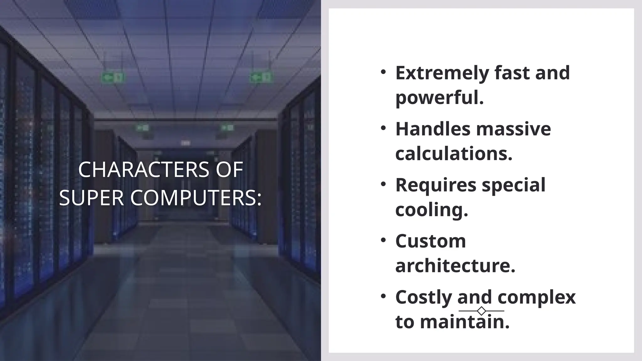 CHARACTERS OF
SUPER COMPUTERS:
• Extremely fast and
powerful.
• Handles massive
calculations.
• Requires special
cooling.
• Custom
architecture.
• Costly and complex
to maintain.
 