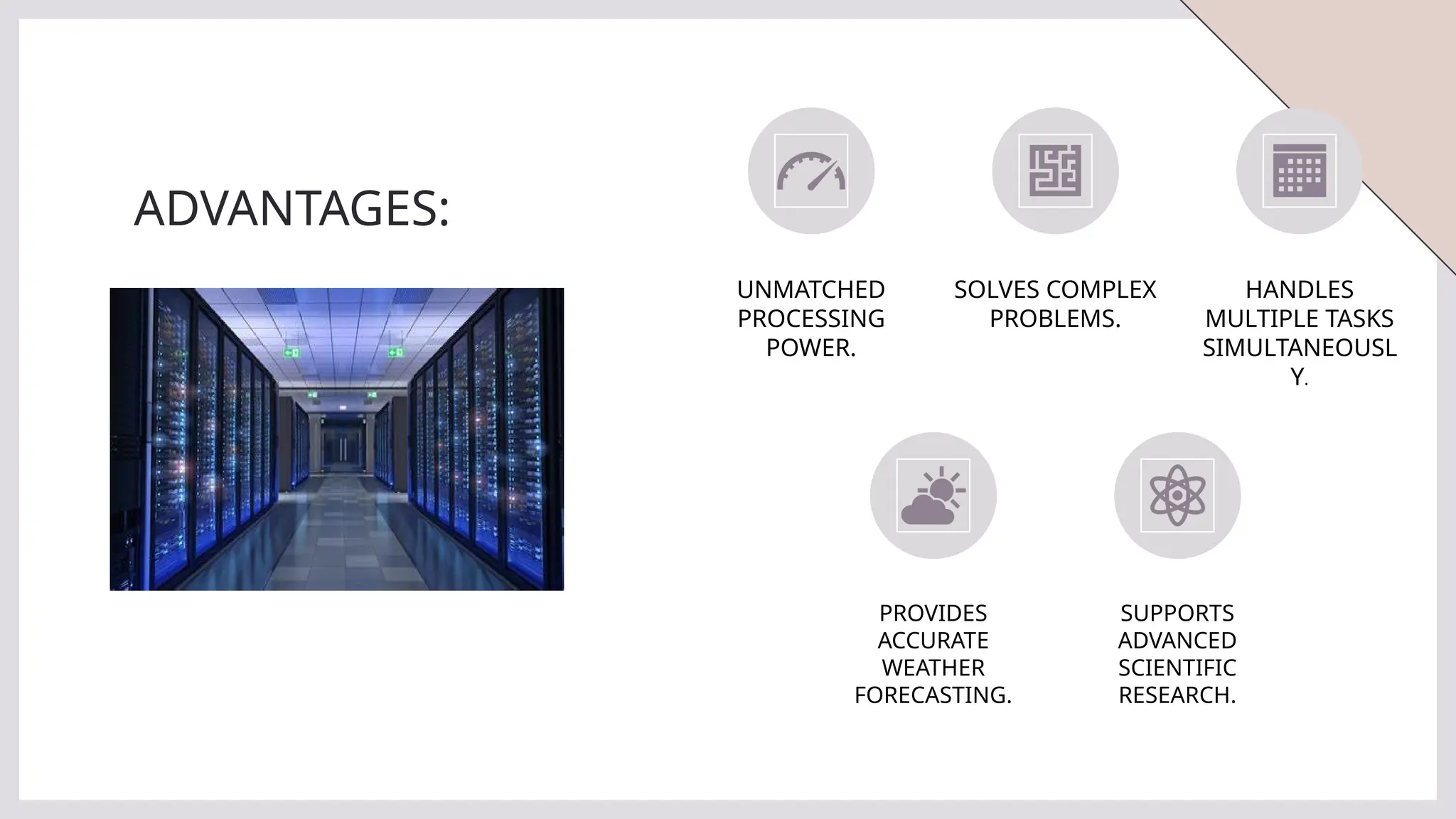 ADVANTAGES:
UNMATCHED
PROCESSING
POWER.
SOLVES COMPLEX
PROBLEMS.
HANDLES
MULTIPLE TASKS
SIMULTANEOUSL
Y.
PROVIDES
ACCURATE
WEATHER
FORECASTING.
SUPPORTS
ADVANCED
SCIENTIFIC
RESEARCH.
 