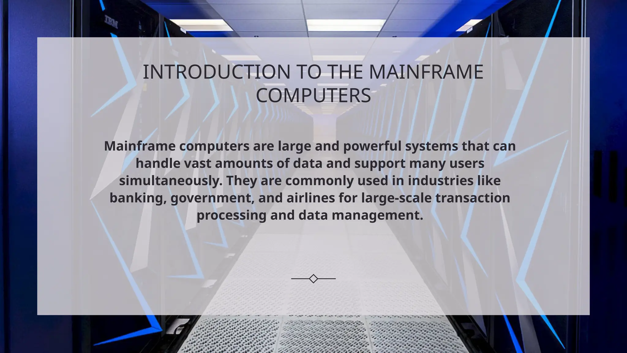 INTRODUCTION TO THE MAINFRAME
COMPUTERS
Mainframe computers are large and powerful systems that can
handle vast amounts of data and support many users
simultaneously. They are commonly used in industries like
banking, government, and airlines for large-scale transaction
processing and data management.
 