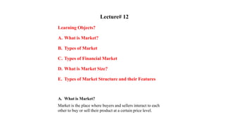 Lecture# 12
Learning Objects?
A. What is Market?
B. Types of Market
C. Types of Financial Market
D. What is Market Size?
E. Types of Market Structure and their Features
A. What is Market?
Market is the place where buyers and sellers interact to each
other to buy or sell their product at a certain price level.
 