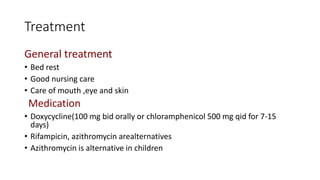 Treatment
General treatment
• Bed rest
• Good nursing care
• Care of mouth ,eye and skin
Medication
• Doxycycline(100 mg bid orally or chloramphenicol 500 mg qid for 7-15
days)
• Rifampicin, azithromycin arealternatives
• Azithromycin is alternative in children
 