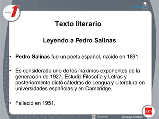 Texto literario   Leyendo a Pedro Salinas Pedro Salinas  fue un poeta español, nacido en 1891.  Es considerado uno de los máximos exponentes de la generación de 1927. Estudió Filosofía y Letras y posteriormente dictó cátedras de Lengua y Literatura en universidades españolas y en Cambridge.  Falleció en 1951. Siguiente 
