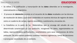 TABULACIÓN DE DATOS
• Se refiere a la codificación y transcripción de los datos obtenidos en la investigación,
sistematización o diagnóstico.
• El proceso de tabulación consiste en el recuento de los datos recabados con las técnicas
de recolección de datos y que están contenidos en nuestras técnicas de registro de datos
como un cuaderno de campo, registro anecdótico, cuestionarios, encuestas etc.
• La Estadística es la parte de las Matemáticas que se encarga del estudio de una
determinada característica en una población, recogiendo los datos, organizándolos en
tablas, representándolos gráficamente y analizándolos para sacar conclusiones de dicha
población. De esta manera podemos sustentar nuestras sugerencias, tomas de decisiones
o jerarquizar necesidades de un contexto.
 