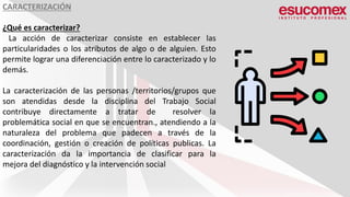 CARACTERIZACIÓN
¿Qué es caracterizar?
La acción de caracterizar consiste en establecer las
particularidades o los atributos de algo o de alguien. Esto
permite lograr una diferenciación entre lo caracterizado y lo
demás.
La caracterización de las personas /territorios/grupos que
son atendidas desde la disciplina del Trabajo Social
contribuye directamente a tratar de resolver la
problemática social en que se encuentran., atendiendo a la
naturaleza del problema que padecen a través de la
coordinación, gestión o creación de políticas publicas. La
caracterización da la importancia de clasificar para la
mejora del diagnóstico y la intervención social.
 