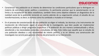 • Caracterizar una población es el intento de determinar las condiciones particulares que la distinguen en
materia de estructura social, política y económica. Es pertinente precisar que la caracterización no se
limita a la recopilación de datos estadísticos, también tiene como objetivo elaborar un diagnóstico de la
realidad social de la población teniendo en cuenta además de su organización actual, el estudio de sus
transformaciones, es decir, la manera cómo ha cambiado o mutado en el tiempo.
• En el proceso de caracterización de una población se eligen el método, las técnicas y los instrumentos de
recolección de información según el propósito de la investigación, que bien puede ser implementar
políticas públicas o dirigir programas específicos a la población de una manera contextualizada y eficaz,
atendiendo a las necesidades conocidas y estudiadas de esta. Esto indica que aquello que se estudia de
una población obedece a una racionalidad de interés político, y es en últimas una construcción del
investigado nos servirá para generar criterios de priorización en la intervención.
 