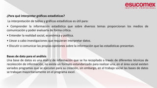 ¿Para qué interpretar gráficas estadísticas?
La interpretación de tablas y gráficas estadísticas es útil para:
• Comprender la información estadística que sobre diversos temas proporcionan los medios de
comunicación y poder evaluarla de forma crítica.
• Entender la realidad social, económica y política.
• Llevar a cabo investigaciones que requieran interpretar datos.
• Discutir o comunicar las propias opiniones sobre la información que las estadísticas presentan.
Bases de dato para el análisis
Una base de datos es una matriz de información que se ha recopilado a través de diferentes técnicas de
recolección de información, no existe un formato estandarizado para realizar una, en el área social existen
variados programas que se ejecutan para su creación, sin embargo, en el trabajo social las bases de datos
se trabajan mayoritariamente en el programa excel.
 
