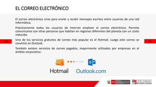 EL CORREO ELECTRÓNICO
El correo electrónico sirve para enviar y recibir mensajes escritos entre usuarios de una red
informática.
Prácticamente todos los usuarios de Internet emplean el correo electrónico. Permite
comunicarse con otras personas que habitan en regiones diferentes del planeta con un costo
reducido.
Uno de los servicios gratuitos de correo más popular es el Hotmail. Luego este correo se
convirtió en Outlook.
También existen servicios de correo pagados, mayormente utilizados por empresas en el
ámbito corporativo.
 