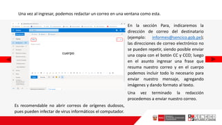 Una vez al ingresar, podemos redactar un correo en una ventana como esta.
En la sección Para, indicaremos la
dirección de correo del destinatario
(ejemplo: informes@sencico.gob.pe);
las direcciones de correo electrónico no
se pueden repetir, siendo posible enviar
una copia con el botón CC y CCO; luego
en el asunto ingresar una frase que
resuma nuestro correo y en el cuerpo
podemos incluir todo lo necesario para
enviar nuestro mensaje, agregando
imágenes y dando formato al texto.
Una vez terminado la redacción
procedemos a enviar nuestro correo.
cuerpo
Es recomendable no abrir correos de orígenes dudosos,
pues pueden infectar de virus informáticos el computador.
 