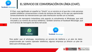 EL SERVICIO DE CONVERSACIÓN EN LÍNEA (CHAT).
El Chat, cuyo significado en español es “charla”, es un servicio en el que dos o más personas
pueden establecer conversaciones a través de ventanas de texto, en las que van apareciendo
consecutivamente las intervenciones que cada interlocutor escribe con su teclado.
El servicio de mensajería instantánea más popular es actualmente el Whatsapp, que está
vinculado a un número de servicio telefónico. También tenemos el Facebook Messenger, que
es el servicio de mensajería de dicha red social.
Para poder usar el whatsapp, necesitamos un servicio de telefonía y un plan de datos
proporcionado por nuestro operador telefónico; algunas empresas ya ofrecen un plan de
datos para whatsapp, gratis.
 
