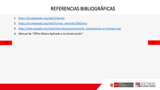 REFERENCIAS BIBLIOGRÁFICAS
1. https://es.wikipedia.org/wiki/Internet
2. https://es.wikipedia.org/wiki/Correo_electr%C3%B3nico
3. https://sites.google.com/site/internetycomunicarse/4--conversacion-en-tiempo-real
4. Manual de “Office Básico Aplicado a la Construcción”.
 