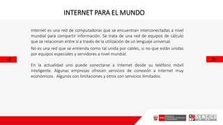 Internet es una red de computadoras que se encuentran interconectadas a nivel
mundial para compartir información. Se trata de una red de equipos de cálculo
que se relacionan entre sí a través de la utilización de un lenguaje universal.
No es una red que se entienda como tal unida por cables, si no que están unidas
por equipos especiales y servidores a nivel mundial.
En la actualidad uno puede conectarse a Internet desde su teléfono móvil
inteligente. Algunas empresas ofrecen servicios de conexión a internet muy
económicos. Algunos con limitaciones y otros con servicios ilimitados.
INTERNET PARA EL MUNDO
 
