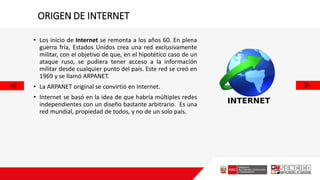 ORIGEN DE INTERNET
• Los inicio de Internet se remonta a los años 60. En plena
guerra fría, Estados Unidos crea una red exclusivamente
militar, con el objetivo de que, en el hipotético caso de un
ataque ruso, se pudiera tener acceso a la información
militar desde cualquier punto del país. Este red se creó en
1969 y se llamó ARPANET.
• La ARPANET original se convirtió en Internet.
• Internet se basó en la idea de que habría múltiples redes
independientes con un diseño bastante arbitrario. Es una
red mundial, propiedad de todos, y no de un solo país.
 