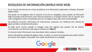 BÚSQUEDA DE INFORMACIÓN (WORLD WIDE WEB)
Es un servicio de Internet con el que accedemos a la información organizada en bloque. llamados
páginas Web.
Para poder ver las páginas web se requiere el uso de un navegador, estos pueden ser Microsoft
Edge (conocido anteriormente como Internet Explorer) o el Google Chrome. No se requiere que
estos navegadores estén actualizados para ver las páginas web, pero sería recomendable.
Así podemos consultar información de instituciones, empresas, etc. Podemos leer noticias de
algún periódico completamente gratis.
Se debe tener mucho cuidado al navegar, pues hay páginas que pueden ser de estafas;
normalmente una dirección web segura empieza así: https://
En internet existe información muy abundante sobre cualquier temática.
Ante la abundante cantidad de páginas web, se utiliza un motor de búsqueda para poder hallarla
de manera más rápida; el buscador mas usado actualmente es el Google.
 