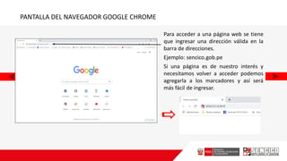PANTALLA DEL NAVEGADOR GOOGLE CHROME
Para acceder a una página web se tiene
que ingresar una dirección válida en la
barra de direcciones.
Ejemplo: sencico.gob.pe
Si una página es de nuestro interés y
necesitamos volver a acceder podemos
agregarla a los marcadores y así será
más fácil de ingresar.
 