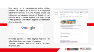 Pero como ya lo mencionamos antes, existen
millones de páginas en el mundo y es imposible
saber la dirección de cada una de ellas, en ese caso
utilizamos un buscador, siendo el Google el más
utilizado, en el podemos ingresar una palabra clave
y nos aparecerá una lista de páginas que contienen
el tema deseado.
Podemos acceder a estas páginas haciendo clic
sobre los enlaces que nos da el buscador.
También podemos encontrar videos, archivos,
imágenes, etc.
 