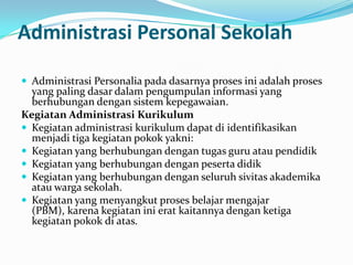 Administrasi Personal Sekolah
 Administrasi Personalia pada dasarnya proses ini adalah proses
yang paling dasar dalam pengumpulan informasi yang
berhubungan dengan sistem kepegawaian.
Kegiatan Administrasi Kurikulum
 Kegiatan administrasi kurikulum dapat di identifikasikan
menjadi tiga kegiatan pokok yakni:
 Kegiatan yang berhubungan dengan tugas guru atau pendidik
 Kegiatan yang berhubungan dengan peserta didik
 Kegiatan yang berhubungan dengan seluruh sivitas akademika
atau warga sekolah.
 Kegiatan yang menyangkut proses belajar mengajar
(PBM), karena kegiatan ini erat kaitannya dengan ketiga
kegiatan pokok di atas.
 