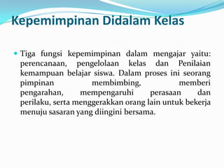 Kepemimpinan Didalam Kelas
 Tiga fungsi kepemimpinan dalam mengajar yaitu:
perencanaan, pengelolaan kelas dan Penilaian
kemampuan belajar siswa. Dalam proses ini seorang
pimpinan membimbing, memberi
pengarahan, mempengaruhi perasaan dan
perilaku, serta menggerakkan orang lain untuk bekerja
menuju sasaran yang diingini bersama.
 