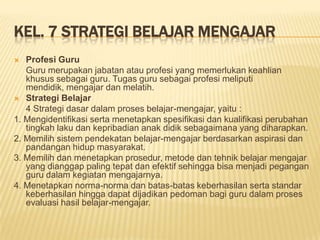 KEL. 7 STRATEGI BELAJAR MENGAJAR
 Profesi Guru
Guru merupakan jabatan atau profesi yang memerlukan keahlian
khusus sebagai guru. Tugas guru sebagai profesi meliputi
mendidik, mengajar dan melatih.
 Strategi Belajar
4 Strategi dasar dalam proses belajar-mengajar, yaitu :
1. Mengidentifikasi serta menetapkan spesifikasi dan kualifikasi perubahan
tingkah laku dan kepribadian anak didik sebagaimana yang diharapkan.
2. Memilih sistem pendekatan belajar-mengajar berdasarkan aspirasi dan
pandangan hidup masyarakat.
3. Memilih dan menetapkan prosedur, metode dan tehnik belajar mengajar
yang dianggap paling tepat dan efektif sehingga bisa menjadi pegangan
guru dalam kegiatan mengajarnya.
4. Menetapkan norma-norma dan batas-batas keberhasilan serta standar
keberhasilan hingga dapat dijadikan pedoman bagi guru dalam proses
evaluasi hasil belajar-mengajar.
 