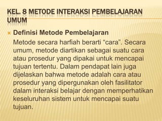 KEL. 8 METODE INTERAKSI PEMBELAJARAN
UMUM
 Definisi Metode Pembelajaran
Metode secara harfiah berarti “cara”. Secara
umum, metode diartikan sebagai suatu cara
atau prosedur yang dipakai untuk mencapai
tujuan tertentu. Dalam pendapat lain juga
dijelaskan bahwa metode adalah cara atau
prosedur yang dipergunakan oleh fasilitator
dalam interaksi belajar dengan memperhatikan
keseluruhan sistem untuk mencapai suatu
tujuan.
 