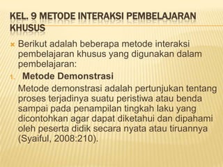 KEL. 9 METODE INTERAKSI PEMBELAJARAN
KHUSUS
 Berikut adalah beberapa metode interaksi
pembelajaran khusus yang digunakan dalam
pembelajaran:
1. Metode Demonstrasi
Metode demonstrasi adalah pertunjukan tentang
proses terjadinya suatu peristiwa atau benda
sampai pada penampilan tingkah laku yang
dicontohkan agar dapat diketahui dan dipahami
oleh peserta didik secara nyata atau tiruannya
(Syaiful, 2008:210).
 