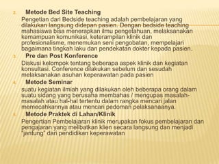 2. Metode Bed Site Teaching
Pengetian dari Bedside teaching adalah pembelajaran yang
dilakukan langsung didepan pasien. Dengan bedside teaching
mahasiswa bisa menerapkan ilmu pengetahuan, melaksanakan
kemampuan komunikasi, keterampilan klinik dan
profesionalisme, menemukan seni pengobatan, mempelajari
bagaimana tingkah laku dan pendekatan dokter kepada pasien.
3. Pre dan Post Konference
Diskusi kelompok tentang beberapa aspek klinik dan kegiatan
konsultasi. Conference dilakukan sebelum dan sesudah
melaksanakan asuhan keperawatan pada pasien
4. Metode Seminar
suatu kegiatan ilmiah yang dilakukan oleh beberapa orang dalam
suatu sidang yang berusaha membahas / mengupas masalah-
masalah atau hal-hal tertentu dalam rangka mencari jalan
memecahkannya atau mencari pedoman pelaksanaanya.
5. Metode Praktek di Lahan/Klinik
Pengertian Pembelajaran klinik merupakan fokus pembelajaran dan
pengajaran yang melibatkan klien secara langsung dan menjadi
“jantung” dari pendidikan keperawatan
 