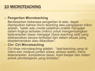 10 MICROTEACHING
 Pengertian Microteaching
Berdasarkan beberapa pengertian di atas, dapat
disimpulkan bahwa micro teaching atau pengajaran mikro
adalah, “salah satu model pelatihan praktik mengajar
dalam lingkup terbatas (mikro) untuk mengembangkan
keterampilan dasar mengajar (base teaching skill) yang
dilaksanakan secara terisolasi dan dalam situasi yang
disederhanakan atau dikecilkan”.
 Ciri- Ciri Microteaching
Ciri khas microteaching adalah : “real-teaching yang di-
mikro-kan meliputi jumlah siswa, alokasi waktu, fokus
keterampilan, kompetensi dasar, hasil belajar dan materi
pokok pembelajaran yang terbatas”.
 