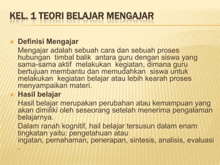 KEL. 1 TEORI BELAJAR MENGAJAR
 Definisi Mengajar
Mengajar adalah sebuah cara dan sebuah proses
hubungan timbal balik antara guru dengan siswa yang
sama-sama aktif melakukan kegiatan, dimana guru
bertujuan membantu dan memudahkan siswa untuk
melakukan kegiatan belajar atau lebih kearah proses
menyampaikan materi.
 Hasil belajar
Hasil belajar merupakan perubahan atau kemampuan yang
akan dimiliki oleh seseorang setelah menerima pengalaman
belajarnya.
Dalam ranah kognitif, hail belajar tersusun dalam enam
tingkatan yaitu: pengetahuan atau
ingatan, pemahaman, penerapan, sintesis, analisis, evaluasi
.
 