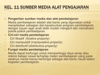 KEL. 11 SUMBER MEDIA ALAT PENGAJARAN
 Pengertian sumber media dan alat pembelajaran
Media pembelajaran adalah alat bantu yang digunakan untuk
menjelaskan sebagian dari keseluruhan program pembelajaran
dengan tujuan agar anak didik mudah mengerti dan memahami
pokok-pokok pembelajaran.
 Ciri-ciri media pembelajaran
1. Ciri fiksatif (fixative property)
2. Ciri manipulatif (manipulative property)
3. Ciri distributif (distributive property)
 Fungsi media pembelajaran
Media dapat berfungsi untuk mempertinggi daya serap atau
retensi belajar siswa terhadap materi pembelajaran yang pada
awalnya media hanya berfungsi sebagai alat bantu visual dalam
kegiatan pembelajaran
 