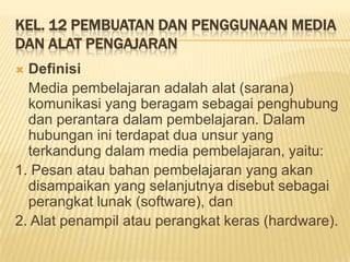 KEL. 12 PEMBUATAN DAN PENGGUNAAN MEDIA
DAN ALAT PENGAJARAN
 Definisi
Media pembelajaran adalah alat (sarana)
komunikasi yang beragam sebagai penghubung
dan perantara dalam pembelajaran. Dalam
hubungan ini terdapat dua unsur yang
terkandung dalam media pembelajaran, yaitu:
1. Pesan atau bahan pembelajaran yang akan
disampaikan yang selanjutnya disebut sebagai
perangkat lunak (software), dan
2. Alat penampil atau perangkat keras (hardware).
 