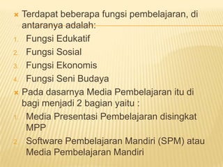  Terdapat beberapa fungsi pembelajaran, di
antaranya adalah:
1. Fungsi Edukatif
2. Fungsi Sosial
3. Fungsi Ekonomis
4. Fungsi Seni Budaya
 Pada dasarnya Media Pembelajaran itu di
bagi menjadi 2 bagian yaitu :
1. Media Presentasi Pembelajaran disingkat
MPP
2. Software Pembelajaran Mandiri (SPM) atau
Media Pembelajaran Mandiri
 