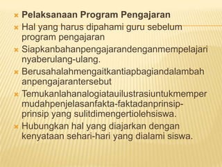  Pelaksanaan Program Pengajaran
 Hal yang harus dipahami guru sebelum
program pengajaran
 Siapkanbahanpengajarandenganmempelajari
nyaberulang-ulang.
 Berusahalahmengaitkantiapbagiandalambah
anpengajarantersebut
 Temukanlahanalogiatauilustrasiuntukmemper
mudahpenjelasanfakta-faktadanprinsip-
prinsip yang sulitdimengertiolehsiswa.
 Hubungkan hal yang diajarkan dengan
kenyataan sehari-hari yang dialami siswa.
 