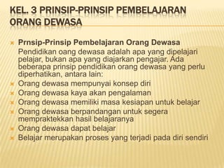 KEL. 3 PRINSIP-PRINSIP PEMBELAJARAN
ORANG DEWASA
 Prnsip-Prinsip Pembelajaran Orang Dewasa
Pendidikan oang dewasa adalah apa yang dipelajari
pelajar, bukan apa yang diajarkan pengajar. Ada
beberapa prinsip pendidikan orang dewasa yang perlu
diperhatikan, antara lain:
 Orang dewasa mempunyai konsep diri
 Orang dewasa kaya akan pengalaman
 Orang dewasa memiliki masa kesiapan untuk belajar
 Orang dewasa berpandangan untuk segera
mempraktekkan hasil belajaranya
 Orang dewasa dapat belajar
 Belajar merupakan proses yang terjadi pada diri sendiri
 